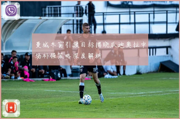 曼城冬窗引援目标揭晓瓜迪奥拉中场补强策略深度解析