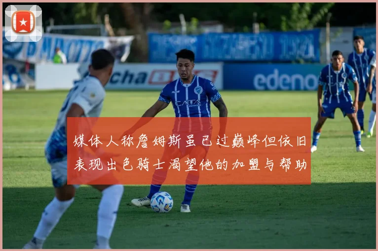 媒体人称詹姆斯虽已过巅峰但依旧表现出色骑士渴望他的加盟与帮助