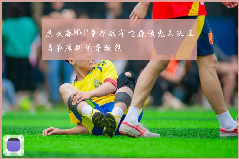 总决赛MVP争夺战布伦森领先文班亚马和唐斯竞争激烈