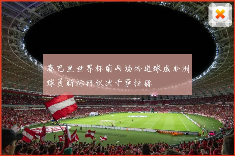 赛巴里世界杯前两场均进球成非洲球员新标杆仅次于萨拉赫