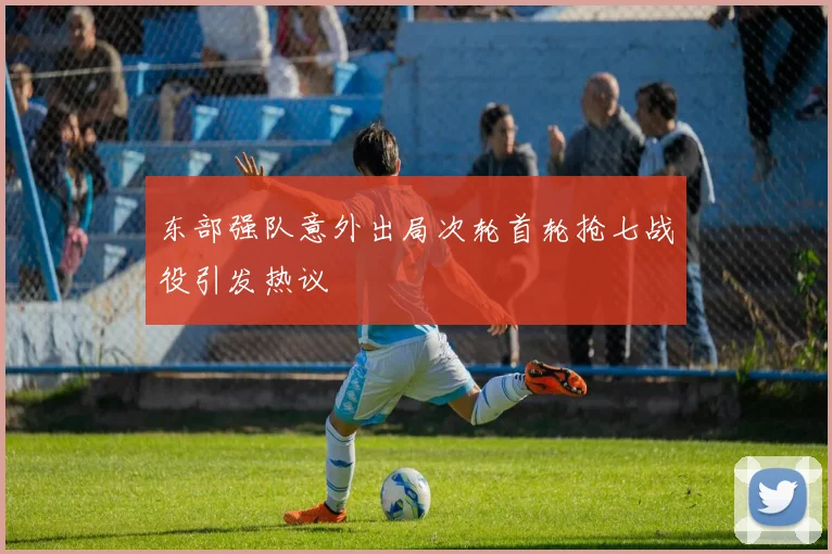 东部强队意外出局次轮首轮抢七战役引发热议