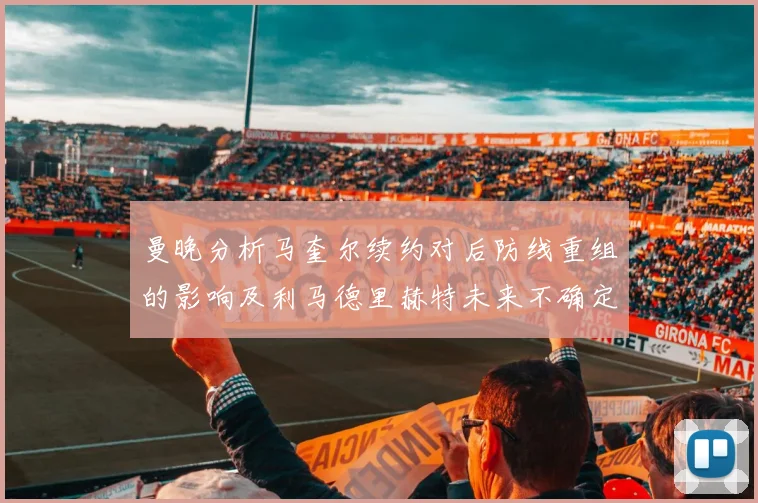 曼晚分析马奎尔续约对后防线重组的影响及利马德里赫特未来不确定性