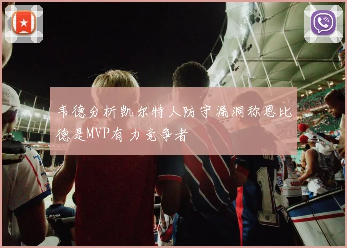 韦德分析凯尔特人防守漏洞称恩比德是MVP有力竞争者
