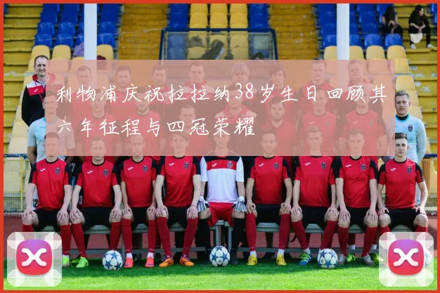 利物浦庆祝拉拉纳38岁生日回顾其六年征程与四冠荣耀
