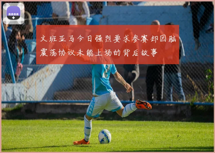 文班亚马今日强烈要求参赛却因脑震荡协议未能上场的背后故事