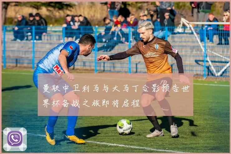 曼联中卫利马与大马丁合影预告世界杯备战之旅即将启程