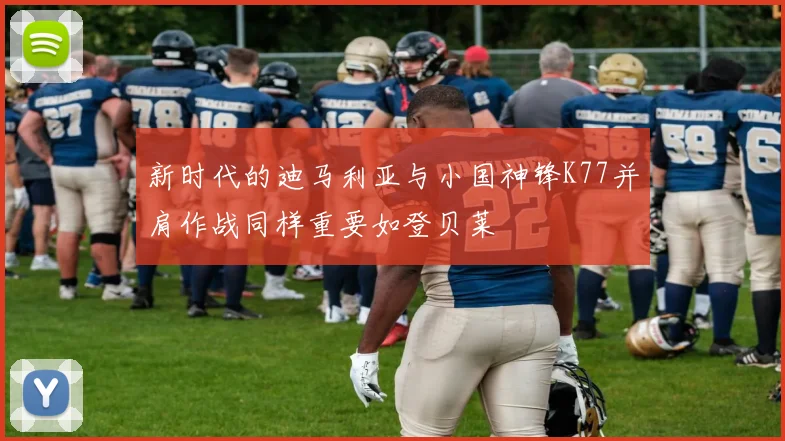新时代的迪马利亚与小国神锋K77并肩作战同样重要如登贝莱