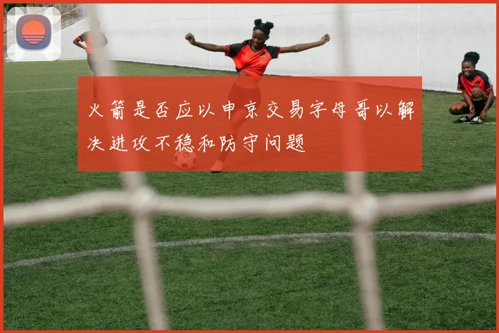 火箭是否应以申京交易字母哥以解决进攻不稳和防守问题