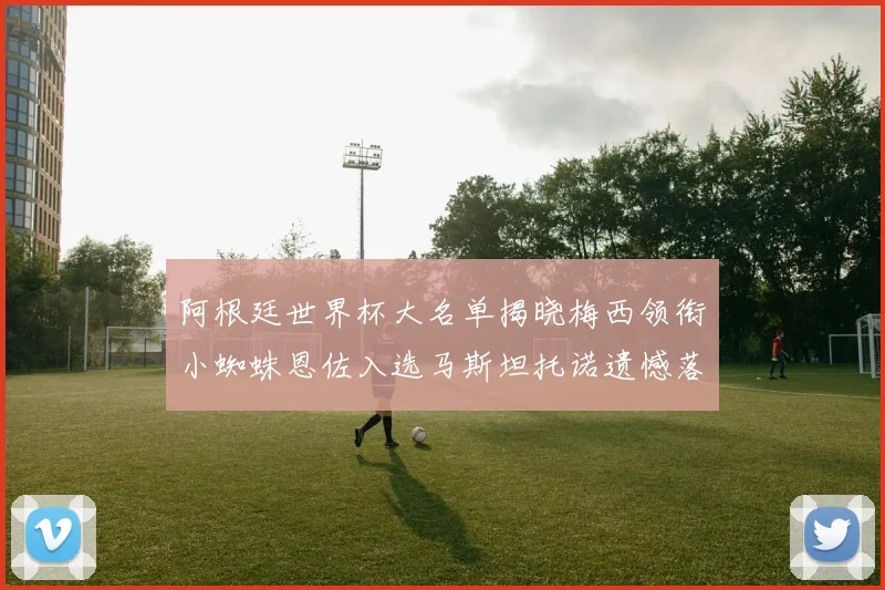 阿根廷世界杯大名单揭晓梅西领衔小蜘蛛恩佐入选马斯坦托诺遗憾落选