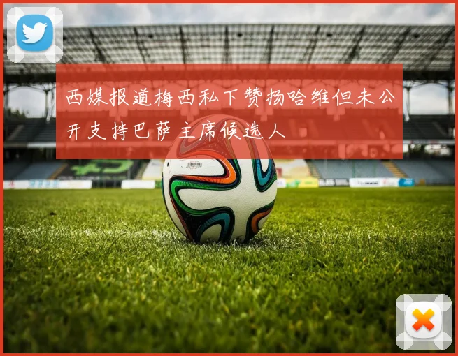 西媒报道梅西私下赞扬哈维但未公开支持巴萨主席候选人