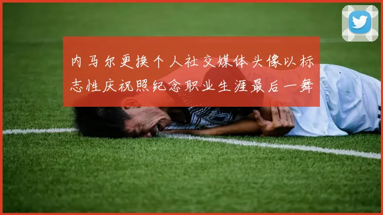 内马尔更换个人社交媒体头像以标志性庆祝照纪念职业生涯最后一舞