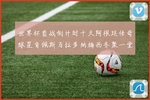 世界杯首战倒计时十天阿根廷传奇球星肯佩斯马拉多纳梅西齐聚一堂预热