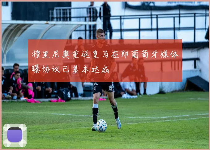 穆里尼奥重返皇马在即葡萄牙媒体曝协议已基本达成