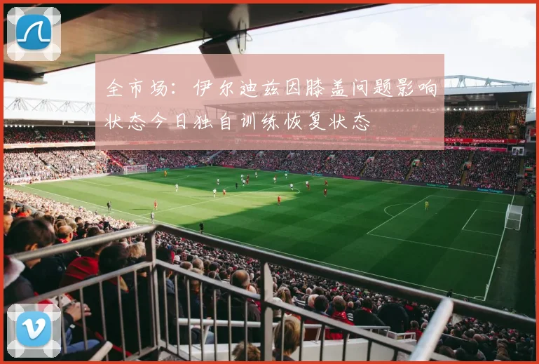 全市场：伊尔迪兹因膝盖问题影响状态今日独自训练恢复状态
